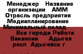 Менеджер › Название организации ­ АММ › Отрасль предприятия ­ Медиапланирование › Минимальный оклад ­ 30 000 - Все города Работа » Вакансии   . Адыгея респ.,Адыгейск г.